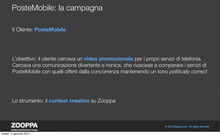 PosteMobile: la campagna

        Il Cliente: PosteMobile




        L’obiettivo: il cliente cercava un video promozionale per i propri servizi di telefonia.
        Cercava una comunicazione divertente e ironica, che riuscisse a comparare i servizi di
        PosteMobile con quelli offerti dalla concorrenza mantenendo un tono politically correct




        Lo strumento: il contest creativo su Zooppa




lunedì 17 gennaio 2011
 