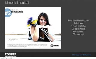 Limoni: i risultati




                              Il contest ha raccolto:
                                      93 video
                                   1.153 graﬁche
                                   20 spot radio
                                     67 banner
                                    66 concept




lunedì 17 gennaio 2011
 