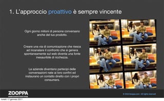 1. L’approccio proattivo è sempre vincente


                         Ogni giorno milioni di persone conversano
                                  anche del tuo prodotto.



                         Creare una via di comunicazione che riesca
                           ad incanalare il confronto che si genera
                         spontaneamente sul web diventa una fonte
                                  inesauribile di ricchezza.



                             Le aziende diventano partecipi delle
                             conversazioni nate ai loro conﬁni ed
                          instaurano un contatto diretto con i propri
                                        consumers.




lunedì 17 gennaio 2011
 