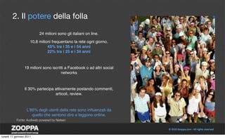 2. Il potere della folla

                          24 milioni sono gli italiani on line.

                     10,8 milioni frequentano la rete ogni giorno.
                               45% tra i 35 e i 54 anni
                               22% tra i 25 e i 34 anni



                 19 milioni sono iscritti a Facebook o ad altri social
                                       networks



                 Il 30% partecipa attivamente postando commenti,
                                  articoli, review.



                  Lʼ85% degli utenti della rete sono inﬂuenzati da
                     quello che sentono dire e leggono online.
           Fonte: Audiweb powered by Nielsen




lunedì 17 gennaio 2011
 