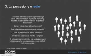3. La percezione è reale


                    Il feedback ottenuto dal coinvolgimento degli
                    utenti offre informazioni importanti: marketing
                   insight sulla percezione del brand da parte dei
                                      consumatori.

                         Come è interpretata la brand promise?

                  Qual è il posizionamento realmente percepito?

                         Quale la personalità di marca condivisa?

                     Si ricevono idee nuove, fresche e originali.

                 Si raccolgono anche critiche e si analizzano punti
                  di debolezza. La consapevolezza rende più forti
                                 della concorrenza.


           Fonte: Audiweb powered by Nielsen




lunedì 17 gennaio 2011
 