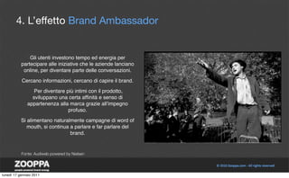 4. L’effetto Brand Ambassador


               Gli utenti investono tempo ed energia per
           partecipare alle iniziative che le aziende lanciano
            online, per diventare parte delle conversazioni.

           Cercano informazioni, cercano di capire il brand.

                 Per diventare più intimi con il prodotto,
                sviluppano una certa afﬁnità e senso di
              appartenenza alla marca grazie allʼimpegno
                                profuso.

           Si alimentano naturalmente campagne di word of
              mouth, si continua a parlare e far parlare del
                                 brand.


           Fonte: Audiweb powered by Nielsen




lunedì 17 gennaio 2011
 