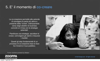 5. E’ il momento di co-creare


              La co-creazione permette alle aziende
                 di coivolgere la parte più attiva e
              presente della “crowd”, indirizzandola
                  verso degli obiettivi di business
                concreti e in linea con le strategie
                             aziendali.

              Pianiﬁcare una strategia, ascoltare la
             crowd, coinvolgere gli utenti e misurare
                            i risultati.

                Questi gli step fondamentali di un
              processo di co-creazione face to face
                  tra il brand e il suo pubblico.


           Fonte: Audiweb powered by Nielsen




lunedì 17 gennaio 2011
 