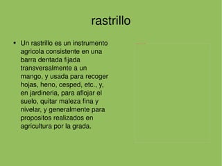 rastrillo Un rastrillo es un instrumento agricola consistente en una barra dentada fijada transversalmente a un mango, y usada para recoger hojas, heno, cesped, etc., y, en jardineria, para aflojar el suelo, quitar maleza fina y nivelar, y generalmente para propositos realizados en agricultura por la grada. 