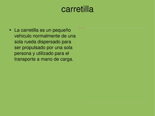 carretilla La carretilla es un pequeño vehiculo normalmente de una sola rueda dispersado para ser propulsado por una sola persona y utilizado para el transporte a mano de carga. 