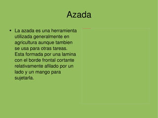 Azada La azada es una herramienta utilizada generalmente en agricultura aunque tambien se usa para otras tareas. Esta formada por una lamina con el borde frontal cortante relativamente afilado por un lado y un mango para sujetarla. 