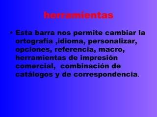 herramientas
• Esta barra nos permite cambiar la
  ortografía ,idioma, personalizar,
  opciones, referencia, macro,
  herramientas de impresión
  comercial, combinación de
  catálogos y de correspondencia.
 