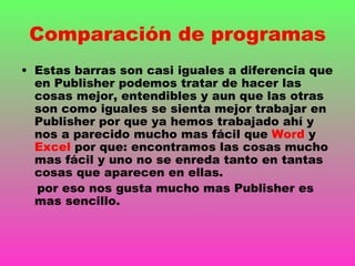Comparación de programas
• Estas barras son casi iguales a diferencia que
  en Publisher podemos tratar de hacer las
  cosas mejor, entendibles y aun que las otras
  son como iguales se sienta mejor trabajar en
  Publisher por que ya hemos trabajado ahí y
  nos a parecido mucho mas fácil que Word y
  Excel por que: encontramos las cosas mucho
  mas fácil y uno no se enreda tanto en tantas
  cosas que aparecen en ellas.
  por eso nos gusta mucho mas Publisher es
  mas sencillo.
 
