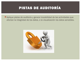 PISTAS DE AUDITORÍA 
Aplique pistas de auditoría y genere trazabilidad de las actividades que 
afectan la integridad de los datos, o la visualización los datos sensibles. 
 