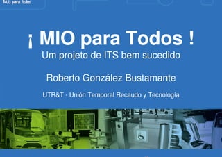 ¡ MIO para Todos !
 Um projeto de ITS bem sucedido

  Roberto González Bustamante
 UTR&T - Unión Temporal Recaudo y Tecnología
 