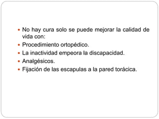  No hay cura solo se puede mejorar la calidad de
vida con:
 Procedimiento ortopédico.
 La inactividad empeora la discapacidad.
 Analgésicos.
 Fijación de las escapulas a la pared torácica.
 