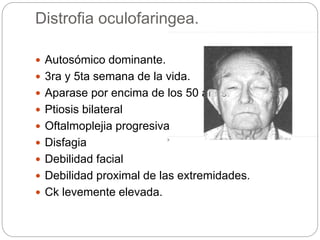 Distrofia oculofaringea.
 Autosómico dominante.
 3ra y 5ta semana de la vida.
 Aparase por encima de los 50 años.
 Ptiosis bilateral
 Oftalmoplejia progresiva
 Disfagia
 Debilidad facial
 Debilidad proximal de las extremidades.
 Ck levemente elevada.
 