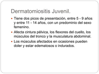 Dermatomiositis Juvenil.
 Tiene dos picos de presentación, entre 5 - 9 años
y entre 11 - 14 años, con un predominio del sexo
femenino.
 Afecta cintura pélvica, los flexores del cuello, los
músculos del tronco y la musculatura abdominal.
 Los músculos afectados en ocasiones pueden
doler y estar edematosos o indurados.
 