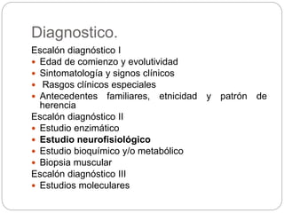 Diagnostico.
Escalón diagnóstico I
 Edad de comienzo y evolutividad
 Sintomatología y signos clínicos
 Rasgos clínicos especiales
 Antecedentes familiares, etnicidad y patrón de
herencia
Escalón diagnóstico II
 Estudio enzimático
 Estudio neurofisiológico
 Estudio bioquímico y/o metabólico
 Biopsia muscular
Escalón diagnóstico III
 Estudios moleculares
 