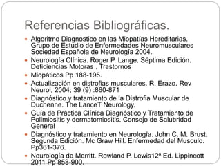Referencias Bibliográficas.
 Algoritmo Diagnostico en las Miopatías Hereditarias.
Grupo de Estudio de Enfermedades Neuromusculares
Sociedad Española de Neurología 2004.
 Neurología Clínica. Roger P. Lange. Séptima Edición.
Deficiencias Motoras . Trastornos
 Miopáticos Pp 188-195.
 Actualización en distrofias musculares. R. Erazo. Rev
Neurol, 2004; 39 (9) :860-871
 Diagnóstico y tratamiento de la Distrofia Muscular de
Duchenne. The LanceT Neurology.
 Guía de Práctica Clínica Diagnóstico y Tratamiento de
Polimiositis y dermatomiositis. Consejo de Salubridad
General
 Diagnóstico y tratamiento en Neurología. John C. M. Brust.
Segunda Edición. Mc Graw Hill. Enfermedad del Musculo.
Pp361-376.
 Neurología de Merritt. Rowland P. Lewis12ª Ed. Lippincott
2011 Pp 858-900.
 