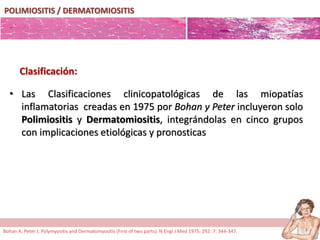POLIMIOSITIS / DERMATOMIOSITIS
• Las Clasificaciones clinicopatológicas de las miopatías
inflamatorias creadas en 1975 por Bohan y Peter incluyeron solo
Polimiositis y Dermatomiositis, integrándolas en cinco grupos
con implicaciones etiológicas y pronosticas
Clasificación:
Bohan A, Peter J. Polymyositis and Dermatomyositis (First of two parts). N Engl J Med 1975; 292: 7: 344-347.
 