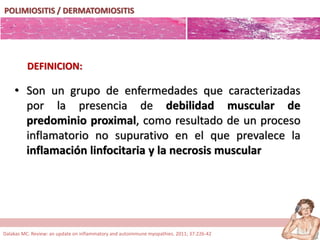 POLIMIOSITIS / DERMATOMIOSITIS
• Son un grupo de enfermedades que caracterizadas
por la presencia de debilidad muscular de
predominio proximal, como resultado de un proceso
inflamatorio no supurativo en el que prevalece la
inflamación linfocitaria y la necrosis muscular
DEFINICION:
Dalakas MC. Review: an update on inflammatory and autoimmune myopathies. 2011; 37:226-42
 