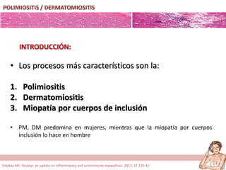 POLIMIOSITIS / DERMATOMIOSITIS
• Los procesos más característicos son la:
1. Polimiositis
2. Dermatomiositis
3. Miopatía por cuerpos de inclusión
• PM, DM predomina en mujeres, mientras que la miopatía por cuerpos
inclusión lo hace en hombre
INTRODUCCIÓN:
Dalakas MC. Review: an update on inflammatory and autoimmune myopathies. 2011; 37:226-42
 