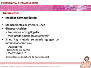 POLIMIOSITIS / DERMATOMIOSITIS
Tratamiento:
• Medidas Farmacológicas:
• Medicamentos de Primera Línea
• Glucocorticoides:
- Prednisona a 1mg/Kg/día
- Metilprednisolona (casos graves)*
• Si no hay mejoria se puede agregar un
Inmunosupresor: (75%)
- Azatioprina
(dosis hasta 150 mg/día)
- Metrotexato *
(semanalmente dosis hasta 20 mg/semanales)
Dalakas MC. Review: an update on inflammatory and autoimmune myopathies. 2011; 37:226-42
 