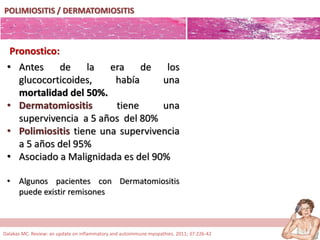 POLIMIOSITIS / DERMATOMIOSITIS
Pronostico:
• Antes de la era de los
glucocorticoides, había una
mortalidad del 50%.
• Dermatomiositis tiene una
supervivencia a 5 años del 80%
• Polimiositis tiene una supervivencia
a 5 años del 95%
• Asociado a Malignidada es del 90%
• Algunos pacientes con Dermatomiositis
puede existir remisones
Dalakas MC. Review: an update on inflammatory and autoimmune myopathies. 2011; 37:226-42
 