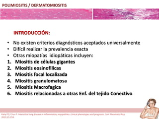 POLIMIOSITIS / DERMATOMIOSITIS
• No existen criterios diagnósticos aceptados universalmente
• Difícil realizar la prevalencia exacta
• Otras miopatías idiopáticas incluyen:
1. Miositis de células gigantes
2. Miositis eosinofilicas
3. Miositis focal localizada
4. Miositis granulomatosa
5. Miositis Macrofagica
6. Miositis relacionadas a otras Enf. del tejido Conectivo
INTRODUCCIÓN:
Kiely PD, Chua F. Interstitial lung disease in inflammatory myopathies: clinical phenotypes and prognosis. Curr Rheumatol Rep
2013;15:359.
 