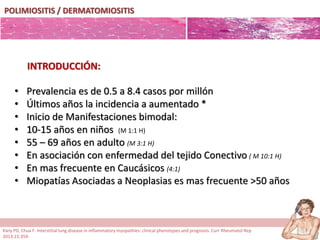 POLIMIOSITIS / DERMATOMIOSITIS
• Prevalencia es de 0.5 a 8.4 casos por millón
• Últimos años la incidencia a aumentado *
• Inicio de Manifestaciones bimodal:
• 10-15 años en niños (M 1:1 H)
• 55 – 69 años en adulto (M 3:1 H)
• En asociación con enfermedad del tejido Conectivo ( M 10:1 H)
• En mas frecuente en Caucásicos (4:1)
• Miopatías Asociadas a Neoplasias es mas frecuente >50 años
INTRODUCCIÓN:
Kiely PD, Chua F. Interstitial lung disease in inflammatory myopathies: clinical phenotypes and prognosis. Curr Rheumatol Rep
2013;15:359.
 