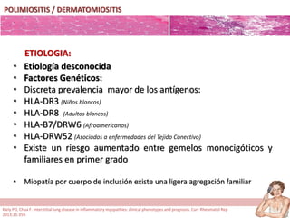 POLIMIOSITIS / DERMATOMIOSITIS
• Etiología desconocida
• Factores Genéticos:
• Discreta prevalencia mayor de los antígenos:
• HLA-DR3 (Niños blancos)
• HLA-DR8 (Adultos blancos)
• HLA-B7/DRW6 (Afroamericanos)
• HLA-DRW52 (Asociados a enfermedades del Tejido Conectivo)
• Existe un riesgo aumentado entre gemelos monocigóticos y
familiares en primer grado
• Miopatía por cuerpo de inclusión existe una ligera agregación familiar
ETIOLOGIA:
Kiely PD, Chua F. Interstitial lung disease in inflammatory myopathies: clinical phenotypes and prognosis. Curr Rheumatol Rep
2013;15:359.
 
