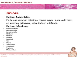 POLIMIOSITIS / DERMATOMIOSITIS
• Factores Ambientales:
• Existe una variación estacional con un mayor numero de casos
en inverno y primavera, sobre todo en la infancia.
• Factores Infecciosos:
• Estafilococo Aureus
• Clostidium Dificile
• Borrelia Burdoferi
• ECHO virus
• Coxsakie
• Influenza
• Hepatitis B
• VIH
• HTLV-1
• Toxoplasmosis
• Tripanosoma
• Triquinosis
• Microsporidium
ETIOLOGIA:
Kiely PD, Chua F. Interstitial lung disease in inflammatory myopathies: clinical phenotypes and prognosis. Curr Rheumatol Rep
2013;15:359.
 