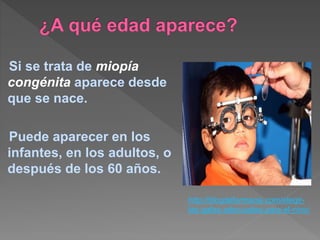 Si se trata de miopía
congénita aparece desde
que se nace.
Puede aparecer en los
infantes, en los adultos, o
después de los 60 años.
http://blogdefarmacia.com/elegir-
las-gafas-adecuadas-para-el-nino/
 