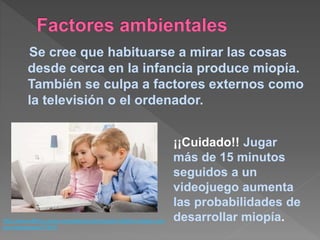 Se cree que habituarse a mirar las cosas
desde cerca en la infancia produce miopía.
También se culpa a factores externos como
la televisión o el ordenador.
http://www.ellahoy.es/en-portada/articulo/miopia-infantil-cuidado-con-
los-videojuegos/37807/
¡¡Cuidado!! Jugar
más de 15 minutos
seguidos a un
videojuego aumenta
las probabilidades de
desarrollar miopía.
 