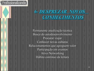  Permanente atualização técnica   Busca do autodesenvolvimento   Procurar viajar   Conhecer novas culturas   Relacionamentos que agreguem valor   Participação em eventos   Ativo Networking   Hábito contínuo da leitura 6-  DESPREZAR  NOVOS  CONHECIMENTOS   