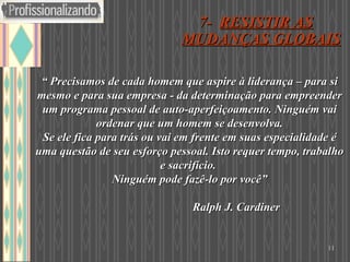 “  Precisamos de cada homem que aspire à liderança – para si mesmo e para sua empresa - da determinação para empreender um programa pessoal de auto-aperfeiçoamento. Ninguém vai ordenar que um homem se desenvolva. Se ele fica para trás ou vai em frente em suas especialidade é uma questão de seu esforço pessoal. Isto requer tempo, trabalho e sacrifício.  Ninguém pode fazê-lo por você”   Ralph J. Cardiner  7-  RESISTIR AS MUDANÇAS GLOBAIS   