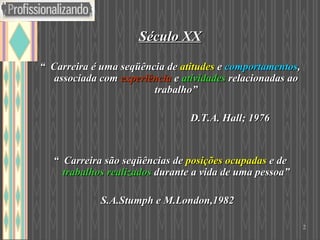 Século XX “  Carreira é uma seqüência de  atitudes   e  comportamentos , associada com  experiência   e  atividades  relacionadas ao trabalho” D.T.A. Hall; 1976 “  Carreira são seqüências de  posições ocupadas  e de  trabalhos realizados  durante a vida de uma pessoa” S.A.Stumph e M.London,1982 