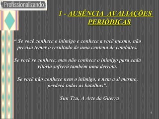 “  Se você conhece o inimigo e conhece a você mesmo, não precisa temer o resultado de uma centena de combates. Se você se conhece, mas não conhece o inimigo para cada vitória sofrerá também uma derrota. Se você não conhece nem o inimigo, e nem a si mesmo, perderá todas as batalhas”.   Sun Tzu, A Arte da Guerra 1 -  AUSÊNCIA  AVALIAÇÕES  PERIÓDICAS 