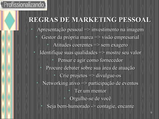 REGRAS DE MARKETING PESSOAL Apresentação pessoal => investimento na imagem Gestor da própria marca => visão empresarial Atitudes coerentes => sem exagero Identifique suas qualidades => mostre seu valor Pensar e agir como fornecedor Procure debater sobre sua área de atuação Crie projetos => divulgue-os Networking ativo => participação de eventos Ter um mentor Orgulhe-se de você Seja bem-humorado -> contagie, encante 