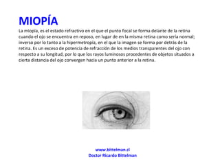 MIOPÍA La miopía, es el estado refractivo en el que el punto focal se forma delante de la retina cuando el ojo se encuentra en reposo, en lugar de en la misma retina como sería normal; inverso por lo tanto a la hipermetropía, en el que la imagen se forma por detrás de la retina. Es un exceso de potencia de refracción de los medios transparentes del ojo con respecto a su longitud, por lo que los rayos luminosos procedentes de objetos situados a cierta distancia del ojo convergen hacia un punto anterior a la retina. www.bittelman.cl Doctor Ricardo Bittelman