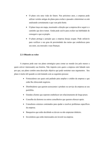 •   O plano cria uma visão do futuro. Nos próximos anos, a empresa pode
                   utilizar versões antigas do plano para avaliar o passado e determinar se está
                   analisando corretamente o que vem pela frente.

               •   O plano traça um mapa, mostrando a direção que a empresa deve seguir e o
                   caminho que deve tomar. Ainda pode usá-lo para avaliar sua habilidade de
                   conseguir o que se propôs.

               •   O plano protege a posição que a empresa deseja ocupar. Pode utilizá-lo
                   para verificar o seu grau de proximidade das metas que estabeleceu para
                   seu setor, seu mercado e suas finanças.



       2.3. Olhando ao redor



       A empresa pode usar seu plano estratégico para contar ao mundo (ou pelo menos a
quem estiver interessado) sua história. Não importa com quem a empresa está lidando nem
por que, seu plano contém uma descrição objetiva que pode sustentar seus argumentos. Seu
plano é muito útil quando se está tratando com as seguintes pessoas:

           •   Fornecedores aos quais está pedindo para ampliar o crédito da empresa e que
               estão lhe oferecendo negócios.

           •   Distribuidores que querem acrescentar o produto ou serviço da empresa ao seu
               portifólio.

           •   Grandes clientes que esperam estabelecer um relacionamento de longo prazo.

           •   Conselho de diretores ou outros conselheiros que querem oferecer apoio.

           •   Consultores externos contratados para ajudar a resolver problemas específicos
               da empresa.

           •   Banqueiros que estão decidindo se devem ou não emprestar dinheiro.

           •   Investidores que estão interessados em investir na empresa.
 