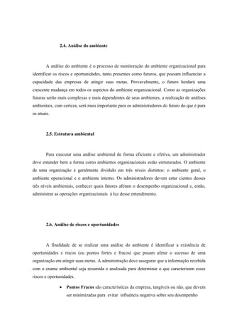 2.4. Análise do ambiente



       A análise do ambiente é o processo de monitoração do ambiente organizacional para
identificar os riscos e oportunidades, tanto presentes como futuros, que possam influenciar a
capacidade das empresas de atingir suas metas. Provavelmente, o futuro herdará uma
crescente mudança em todos os aspectos do ambiente organizacional. Como as organizações
futuras serão mais complexas e mais dependentes de seus ambientes, a realização de análises
ambientais, com certeza, será mais importante para os administradores do futuro do que é para
os atuais.



       2.5. Estrutura ambiental



       Para executar uma análise ambiental de forma eficiente e efetiva, um administrador
deve entender bem a forma como ambientes organizacionais estão estruturados. O ambiente
de uma organização é geralmente dividido em três níveis distintos: o ambiente geral, o
ambiente operacional e o ambiente interno. Os administradores devem estar cientes desses
três níveis ambientais, conhecer quais fatores afetam o desempenho organizacional e, então,
administrar as operações organizacionais à luz desse entendimento.




       2.6. Análise de riscos e oportunidades



       A finalidade de se realizar uma análise do ambiente é identificar a existência de
oportunidades e riscos (ou pontos fortes e fracos) que posam afetar o sucesso de uma
organização em atingir suas metas. A administração deve assegurar que a informação recebida
com o exame ambiental seja resumida e analisada para determinar o que caracterizam esses
riscos e oportunidades.

              •   Pontos Fracos são características da empresa, tangíveis ou não, que devem
                  ser minimizadas para evitar influência negativa sobre seu desempenho
 
