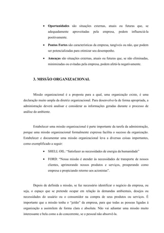 •   Oportunidades são situações externas, atuais ou futuras que, se
                  adequadamente      aproveitadas   pela    empresa,      podem   influenciá-la
                  positivamente.

              •   Pontos Fortes são características da empresa, tangíveis ou não, que podem
                  ser potencializadas para otimizar seu desempenho.

              •   Ameaças são situações externas, atuais ou futuras que, se não eliminadas,
                  minimizadas ou evitadas pela empresa, podem afetá-la negativamente.



       3. MISSÃO ORGANIZACIONAL


       Missão organizacional é a proposta para a qual, uma organização existe, é uma
declaração muito ampla da diretriz organizacional. Para desenvolve-la de forma apropriada, a
administração deverá analisar e considerar as informações geradas durante o processo de
análise do ambiente.



       Estabelecer uma missão organizacional é parte importante da tarefa da administração,
porque uma missão organizacional formalmente expressa facilita o sucesso da organização.
Estabelecer e documentar uma missão organizacional leva a diversas coisas importantes,
como exemplificado a seguir:

              •   SHELL OIL: “Satisfazer as necessidades de energia da humanidade”

              •   FORD: “Nossa missão é atender às necessidades de transporte de nossos
                  clientes, aprimorando nossos produtos e serviços, prosperando como
                  empresa e propiciando retorno aos acionistas”.



       Depois de definida a missão, se faz necessário identificar o negócio da empresa, ou
seja, o espaço que se pretende ocupar em relação às demandas ambientais, desejos ou
necessidades do usuário ou o consumidor na compra de seus produtos ou serviços. É
importante que a missão tenha o “jeitão” da empresa, para que todas as pessoas ligadas à
organização a assimilem de forma clara e absoluta. Não vai adiantar uma missão muito
interessante e bela como a do concorrente, se o pessoal não absorvê-la.
 