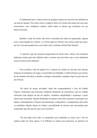 É fundamental para a sobrevivência de qualquer empresa ter um alvo bem definido de
sua área de atuação. Pois, dessa forma a empresa observa de forma clara quem são seus reais
concorrentes, seus verdadeiros clientes, enfim todos os fatores que interferem em seu
desenvolvimento.



       Quando a razão de existir, não estiver assimilado por todos da organização, alguma
coisa, estará fugindo do controle, e a nuvem negra do fracasso com certeza estará por perto,
por isso, esta preocupação deve ser levada á sério, conforme afirma Peter Drucker:



       “A questão é que tão raramente perguntamos de forma clara e direta e tão raramente
dedicamos tempo para uma reflexão sobre o assunto, que esta talvez seja a mais importante
causa do fracasso das empresas”.



       Uma excelente visão de negócio foi a maneira de criação de uma das mais famosa
empresas de transportes de cargas e encomendas da atualidade, a Federal Express que através
da sua maneira inovadora se propõe a entregar encomendas a qualquer lugar em que atua em
até 24 horas.



       “No início de nossas atividades, ainda não compreendíamos o foco da Federal
Express. Achávamos que estávamos vendendo transportes de mercadorias, mas na verdade
estávamos num negócio de paz de espírito: vendíamos tranqüilidade e segurança a quem
espera uma encomenda. Quando finalmente nos demos conta disso, passamos a perseguir esse
objetivo obstinadamente. Primeiro providenciamos computadores e equipamentos para todos
os caminhões. Depois, demos ao cliente a possibilidade de rastrear suas encomendas pelo
computador que eles tem em casa ou no escritório”.



        Há uma lição nisso tudo: as companhias que confundem os meios com o fim do
negócio estão em sérios apuros. E se falharem ao mudar esses processos vai aparecer um
 