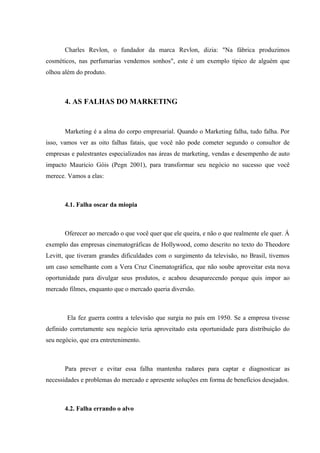 Charles Revlon, o fundador da marca Revlon, dizia: "Na fábrica produzimos
cosméticos, nas perfumarias vendemos sonhos", este é um exemplo típico de alguém que
olhou além do produto.



       4. AS FALHAS DO MARKETING


       Marketing é a alma do corpo empresarial. Quando o Marketing falha, tudo falha. Por
isso, vamos ver as oito falhas fatais, que você não pode cometer segundo o consultor de
empresas e palestrantes especializados nas áreas de marketing, vendas e desempenho de auto
impacto Mauricio Góis (Pegn 2001), para transformar seu negócio no sucesso que você
merece. Vamos a elas:



       4.1. Falha oscar da miopia



       Oferecer ao mercado o que você quer que ele queira, e não o que realmente ele quer. Á
exemplo das empresas cinematográficas de Hollywood, como descrito no texto do Theodore
Levitt, que tiveram grandes dificuldades com o surgimento da televisão, no Brasil, tivemos
um caso semelhante com a Vera Cruz Cinematográfica, que não soube aproveitar esta nova
oportunidade para divulgar seus produtos, e acabou desaparecendo porque quis impor ao
mercado filmes, enquanto que o mercado queria diversão.



        Ela fez guerra contra a televisão que surgia no país em 1950. Se a empresa tivesse
definido corretamente seu negócio teria aproveitado esta oportunidade para distribuição do
seu negócio, que era entretenimento.



       Para prever e evitar essa falha mantenha radares para captar e diagnosticar as
necessidades e problemas do mercado e apresente soluções em forma de benefícios desejados.



       4.2. Falha errando o alvo
 