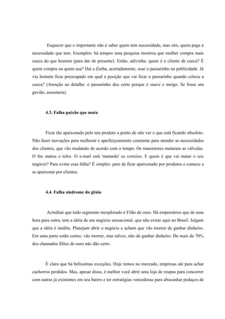 Esquecer que o importante não é saber quem tem necessidade, mas sim, quem paga a
necessidade que tem. Exemplos: há tempos uma pesquisa mostrou que mulher compra mais
cueca do que homem (para dar de presente). Então, adivinha: quem é o cliente de cueca? É
quem compra ou quem usa? Daí a Zorba, acertadamente, usar o passarinho na publicidade. Já
viu homem ficar preocupado em qual a posição que vai ficar o passarinho quando coloca a
cueca? (Atenção ao detalhe: o passarinho deu certo porque é suave e meigo. Se fosse um
gavião, assustaria).



       4.3. Falha paixão que mata



       Ficar tão apaixonado pelo seu produto a ponto de não ver o que está ficando obsoleto.
Não fazer inovações para melhorar e aperfeiçoamento constante para atender as necessidades
dos clientes, que vão mudando de acordo com o tempo. Os transistores mataram as válvulas.
O fax matou o telex. O e-mail está 'matando' os correios. E quem é que vai matar o seu
negócio? Para evitar essa falha? É simples: pare de ficar apaixonado por produtos e comece a
se apaixonar por clientes.



       4.4. Falha síndrome do gênio



        Acreditar que todo segmento inexplorado é Filão de ouro. Há empresários que de uma
hora para outra, tem a idéia de um negócio sensacional, que não existe aqui no Brasil. Julgam
que a idéia é inédita. Planejam abrir o negócio e acham que vão morrer de ganhar dinheiro.
Em uma parte estão certos: vão morrer, mas talvez, não de ganhar dinheiro. De mais de 70%
dos chamados filões de ouro não dão certo.



       É claro que há belíssimas exceções. Hoje temos no mercado, empresas até para achar
cachorros perdidos. Mas, apesar disso, é melhor você abrir uma loja de roupas para concorrer
com outras já existentes em seu bairro e ter estratégias vencedoras para abocanhar pedaços de
 