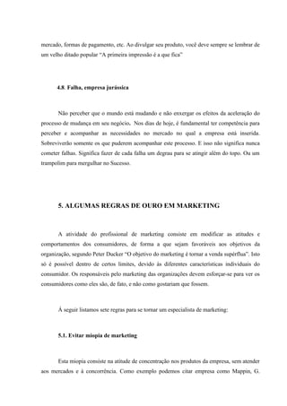 mercado, formas de pagamento, etc. Ao divulgar seu produto, você deve sempre se lembrar de
um velho ditado popular “A primeira impressão é a que fica”




      4.8. Falha, empresa jurássica



       Não perceber que o mundo está mudando e não enxergar os efeitos da aceleração do
processo de mudança em seu negócio. Nos dias de hoje, é fundamental ter competência para
perceber e acompanhar as necessidades no mercado no qual a empresa está inserida.
Sobreviverão somente os que puderem acompanhar este processo. E isso não significa nunca
cometer falhas. Significa fazer de cada falha um degrau para se atingir além do topo. Ou um
trampolim para mergulhar no Sucesso.




       5. ALGUMAS REGRAS DE OURO EM MARKETING



       A atividade do profissional de marketing consiste em modificar as atitudes e
comportamentos dos consumidores, de forma a que sejam favoráveis aos objetivos da
organização, segundo Peter Ducker “O objetivo do marketing é tornar a venda supérflua”. Isto
só é possível dentro de certos limites, devido às diferentes características individuais do
consumidor. Os responsáveis pelo marketing das organizações devem esforçar-se para ver os
consumidores como eles são, de fato, e não como gostariam que fossem.



       Á seguir listamos sete regras para se tornar um especialista de marketing:



       5.1. Evitar miopia de marketing



       Esta miopia consiste na atitude de concentração nos produtos da empresa, sem atender
aos mercados e à concorrência. Como exemplo podemos citar empresa como Mappin, G.
 