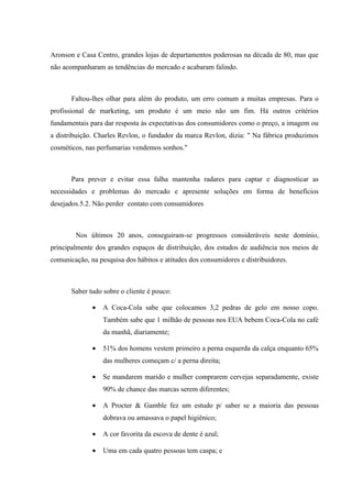 Aronson e Casa Centro, grandes lojas de departamentos poderosas na década de 80, mas que
não acompanharam as tendências do mercado e acabaram falindo.



       Faltou-lhes olhar para além do produto, um erro comum a muitas empresas. Para o
profissional de marketing, um produto é um meio não um fim. Há outros critérios
fundamentais para dar resposta às expectativas dos consumidores como o preço, a imagem ou
a distribuição. Charles Revlon, o fundador da marca Revlon, dizia: " Na fábrica produzimos
cosméticos, nas perfumarias vendemos sonhos."



       Para prever e evitar essa falha mantenha radares para captar e diagnosticar as
necessidades e problemas do mercado e apresente soluções em forma de benefícios
desejados.5.2. Não perder contato com consumidores



        Nos últimos 20 anos, conseguiram-se progressos consideráveis neste domínio,
principalmente dos grandes espaços de distribuição, dos estudos de audiência nos meios de
comunicação, na pesquisa dos hábitos e atitudes dos consumidores e distribuidores.



       Saber tudo sobre o cliente é pouco:

              •   A Coca-Cola sabe que colocamos 3,2 pedras de gelo em nosso copo.
                  Também sabe que 1 milhão de pessoas nos EUA bebem Coca-Cola no café
                  da manhã, diariamente;

              •   51% dos homens vestem primeiro a perna esquerda da calça enquanto 65%
                  das mulheres começam c/ a perna direita;

              •   Se mandarem marido e mulher comprarem cervejas separadamente, existe
                  90% de chance das marcas serem diferentes;

              •   A Procter & Gamble fez um estudo p/ saber se a maioria das pessoas
                  dobrava ou amassava o papel higiênico;

              •   A cor favorita da escova de dente é azul;

              •   Uma em cada quatro pessoas tem caspa; e
 