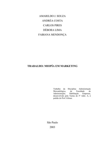 AMARILDO J. SOUZA
        ANDRÉA COSTA
         CARLOS PIRES
         DÉBORA LIMA
      FABIANA MENDONÇA




TRABALHO: MIOPÍA EM MARKETING




                Trabalho da Disciplina Administração
                Mercadológica,      da     Faculdade    de
                Administração,     Habilitação    Empresas,
                desenvolvido pela Turma do 5º Adm. A, á
                pedido do Prof. Gilmar.




           São Paulo
             2003
 