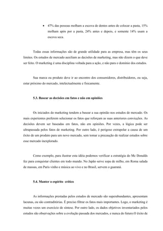 •   47% das pessoas molham a escova de dentes antes de colocar a pasta, 15%
                   molham após por a pasta, 24% antes e depois, e somente 14% usam a
                   escova seca.



       Todas essas informações são de grande utilidade para as empresa, mas têm os seus
limites. Os estudos de mercado auxiliam as decisões de marketing, mas não dizem o que deve
ser feito. O marketing é uma disciplina voltada para a ação, e não para o domínio dos estudos.



       Sua marca ou produto deve ir ao encontro dos consumidores, distribuidores, ou seja,
estar próximo do mercado, intelectualmente e fisicamente.



       5.3. Basear as decisões em fatos e não em opiniões



       Os iniciados do marketing tendem a basear a sua opinião nos estudos de mercado. Os
mais experientes preferem selecionar os fatos que reforçam as suas anteriores convicções. As
decisões devem ser baseadas em fatos, não em opiniões. Por vezes, a lógica pode ser
ultrapassada pelos fatos de marketing. Por outro lado, é perigoso extrapolar a causa de um
êxito de um produto para um novo mercado, sem tomar a precaução de realizar estudos sobre
esse mercado inexplorado.



       Como exemplo, para ilustrar esta idéia podemos verificar a estratégia do Mc Donalds
fez para conquistar clientes em todo mundo. No Japão serve sopa de milho, em Roma salada
de massas, em Paris vinho e música ao vivo e no Brasil, servem o guaraná.



       5.4. Manter o espírito crítico



       As informações prestadas pelos estudos de mercado são superabundantes, apresentam
lacunas, ou são contraditórias. É preciso filtrar os fatos mais importantes. Logo, o marketing é
muitas vezes um exercício de síntese. Por outro lado, os dados objetivos inventariados pelos
estudos são observações sobre a evolução passada dos mercados, e nunca do futuro.O êxito de
 