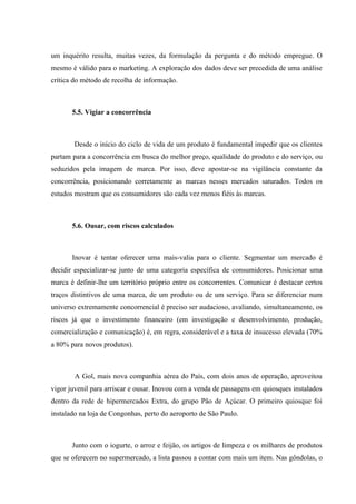 um inquérito resulta, muitas vezes, da formulação da pergunta e do método empregue. O
mesmo é válido para o marketing. A exploração dos dados deve ser precedida de uma análise
crítica do método de recolha de informação.



       5.5. Vigiar a concorrência



       Desde o início do ciclo de vida de um produto é fundamental impedir que os clientes
partam para a concorrência em busca do melhor preço, qualidade do produto e do serviço, ou
seduzidos pela imagem de marca. Por isso, deve apostar-se na vigilância constante da
concorrência, posicionando corretamente as marcas nesses mercados saturados. Todos os
estudos mostram que os consumidores são cada vez menos fiéis às marcas.



       5.6. Ousar, com riscos calculados



       Inovar é tentar oferecer uma mais-valia para o cliente. Segmentar um mercado é
decidir especializar-se junto de uma categoria específica de consumidores. Posicionar uma
marca é definir-lhe um território próprio entre os concorrentes. Comunicar é destacar certos
traços distintivos de uma marca, de um produto ou de um serviço. Para se diferenciar num
universo extremamente concorrencial é preciso ser audacioso, avaliando, simultaneamente, os
riscos já que o investimento financeiro (em investigação e desenvolvimento, produção,
comercialização e comunicação) é, em regra, considerável e a taxa de insucesso elevada (70%
a 80% para novos produtos).



        A Gol, mais nova companhia aérea do País, com dois anos de operação, aproveitou
vigor juvenil para arriscar e ousar. Inovou com a venda de passagens em quiosques instalados
dentro da rede de hipermercados Extra, do grupo Pão de Açúcar. O primeiro quiosque foi
instalado na loja de Congonhas, perto do aeroporto de São Paulo.



       Junto com o iogurte, o arroz e feijão, os artigos de limpeza e os milhares de produtos
que se oferecem no supermercado, a lista passou a contar com mais um item. Nas gôndolas, o
 
