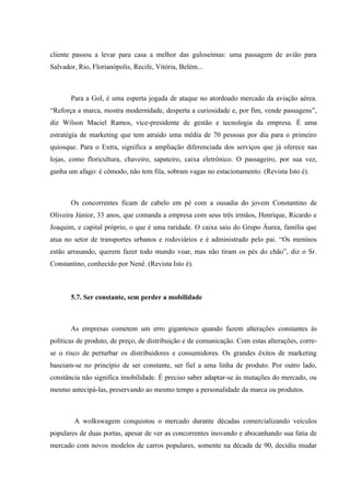 cliente passou a levar para casa a melhor das guloseimas: uma passagem de avião para
Salvador, Rio, Florianópolis, Recife, Vitória, Belém...



       Para a Gol, é uma esperta jogada de ataque no atordoado mercado da aviação aérea.
“Reforça a marca, mostra modernidade, desperta a curiosidade e, por fim, vende passagens”,
diz Wilson Maciel Ramos, vice-presidente de gestão e tecnologia da empresa. É uma
estratégia de marketing que tem atraído uma média de 70 pessoas por dia para o primeiro
quiosque. Para o Extra, significa a ampliação diferenciada dos serviços que já oferece nas
lojas, como floricultura, chaveiro, sapateiro, caixa eletrônico. O passageiro, por sua vez,
ganha um afago: é cômodo, não tem fila, sobram vagas no estacionamento. (Revista Isto é).



       Os concorrentes ficam de cabelo em pé com a ousadia do jovem Constantino de
Oliveira Júnior, 33 anos, que comanda a empresa com seus três irmãos, Henrique, Ricardo e
Joaquim, e capital próprio, o que é uma raridade. O caixa saiu do Grupo Áurea, família que
atua no setor de transportes urbanos e rodoviários e é administrado pelo pai. “Os meninos
estão arrasando, querem fazer todo mundo voar, mas não tiram os pés do chão”, diz o Sr.
Constantino, conhecido por Nenê. (Revista Isto é).



       5.7. Ser constante, sem perder a mobilidade



       As empresas cometem um erro gigantesco quando fazem alterações constantes às
políticas de produto, de preço, de distribuição e de comunicação. Com estas alterações, corre-
se o risco de perturbar os distribuidores e consumidores. Os grandes êxitos de marketing
baseiam-se no princípio de ser constante, ser fiel a uma linha de produto. Por outro lado,
constância não significa imobilidade. É preciso saber adaptar-se às mutações do mercado, ou
mesmo antecipá-las, preservando ao mesmo tempo a personalidade da marca ou produtos.



        A wolkswagem conquistou o mercado durante décadas comercializando veículos
populares de duas portas, apesar de ver as concorrentes inovando e abocanhando sua fatia de
mercado com novos modelos de carros populares, somente na década de 90, decidiu mudar
 