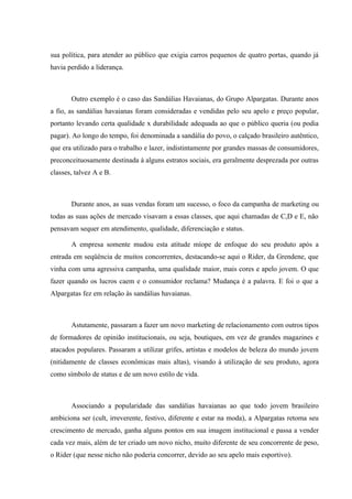 sua política, para atender ao público que exigia carros pequenos de quatro portas, quando já
havia perdido a liderança.



       Outro exemplo é o caso das Sandálias Havaianas, do Grupo Alpargatas. Durante anos
a fio, as sandálias havaianas foram consideradas e vendidas pelo seu apelo e preço popular,
portanto levando certa qualidade x durabilidade adequada ao que o público queria (ou podia
pagar). Ao longo do tempo, foi denominada a sandália do povo, o calçado brasileiro autêntico,
que era utilizado para o trabalho e lazer, indistintamente por grandes massas de consumidores,
preconceituosamente destinada à alguns estratos sociais, era geralmente desprezada por outras
classes, talvez A e B.



       Durante anos, as suas vendas foram um sucesso, o foco da campanha de marketing ou
todas as suas ações de mercado visavam a essas classes, que aqui chamadas de C,D e E, não
pensavam sequer em atendimento, qualidade, diferenciação e status.

       A empresa somente mudou esta atitude míope de enfoque do seu produto após a
entrada em seqüência de muitos concorrentes, destacando-se aqui o Rider, da Grendene, que
vinha com uma agressiva campanha, uma qualidade maior, mais cores e apelo jovem. O que
fazer quando os lucros caem e o consumidor reclama? Mudança é a palavra. E foi o que a
Alpargatas fez em relação às sandálias havaianas.



       Astutamente, passaram a fazer um novo marketing de relacionamento com outros tipos
de formadores de opinião institucionais, ou seja, boutiques, em vez de grandes magazines e
atacados populares. Passaram a utilizar grifes, artistas e modelos de beleza do mundo jovem
(nitidamente de classes econômicas mais altas), visando à utilização de seu produto, agora
como símbolo de status e de um novo estilo de vida.



       Associando a popularidade das sandálias havaianas ao que todo jovem brasileiro
ambiciona ser (cult, irreverente, festivo, diferente e estar na moda), a Alpargatas retoma seu
crescimento de mercado, ganha alguns pontos em sua imagem institucional e passa a vender
cada vez mais, além de ter criado um novo nicho, muito diferente de seu concorrente de peso,
o Rider (que nesse nicho não poderia concorrer, devido ao seu apelo mais esportivo).
 