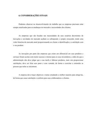 6. CONSIDERAÇÕES FINAIS


       Podemos observar no desenvolvimento do trabalho que as empresas precisam estar
sempre atualizadas para as mudanças no mercado e necessidades dos clientes.



       As empresas que são focadas nas necessidades de seus usuários decorrentes de
inovações e novidades do mercado acabam se sobrepondo e sempre crescendo, tendo uma
visão futurista do mercado atual proporcionando ao cliente a identificação e a satisfação com
o seu produto.



       As inovações por parte das empresas que criam um diferencial em seus produtos e
serviços foram aceitas com muito sucesso e retorno para os seus investidores, a idéia de que a
administração não deve julgar que a sua tarefa é fabricar produtos, mais sim proporcionar
satisfações, deve ser feita sem parar e com vontade, de forma a exercitar e estimular as
pessoas que nelas se encontram.



       A empresa deve traçar objetivos e metas estudando a melhor maneira para atingi-las,
de forma que cause satisfação e conforto para seus colaboradores e clientes.
 